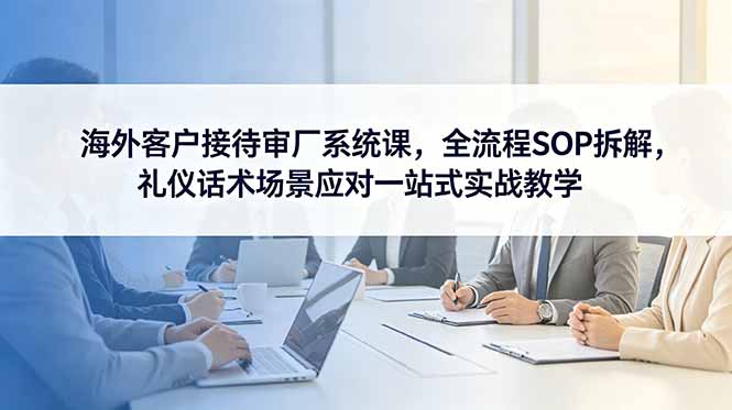 海外客户接待审厂系统课,全流程SOP拆解,礼仪话术场景应对一站式实战教学-热点1站 - 热点知汇专注网赚项目资源知识聚汇