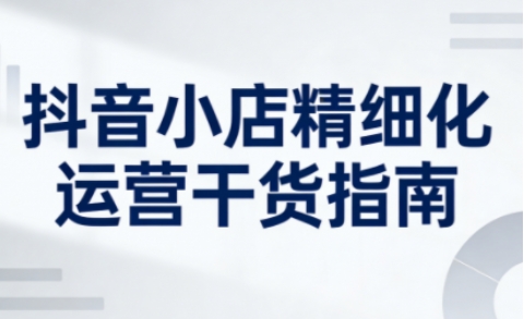 抖音小店精细化运营干货指南新版,助力商家系统提升店铺运营能力(更新26年6月)-热点1站 - 热点知汇专注网赚项目资源知识聚汇